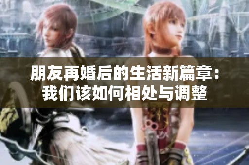 朋友再婚后的生活新篇章：我们该如何相处与调整
