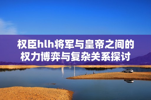 权臣hlh将军与皇帝之间的权力博弈与复杂关系探讨