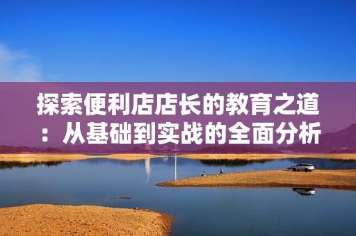 探索便利店店长的教育之道：从基础到实战的全面分析