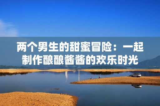 两个男生的甜蜜冒险：一起制作酿酿酱酱的欢乐时光