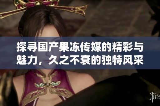 探寻国产果冻传媒的精彩与魅力，久之不衰的独特风采