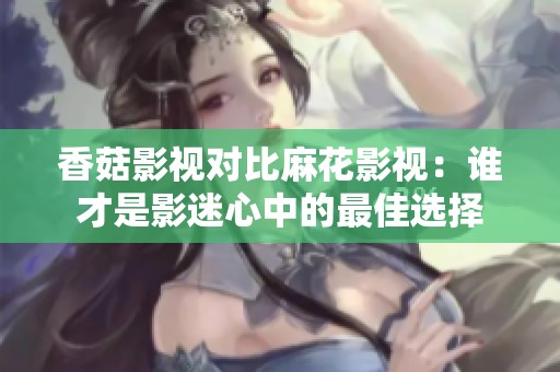 香菇影视对比麻花影视：谁才是影迷心中的最佳选择