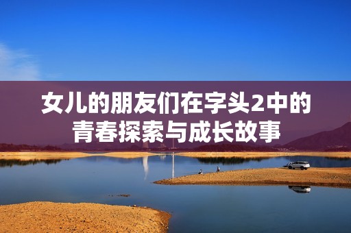 女儿的朋友们在字头2中的青春探索与成长故事
