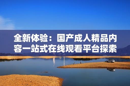 全新体验：国产成人精品内容一站式在线观看平台探索