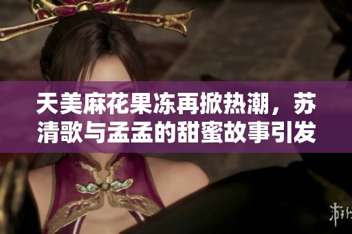 天美麻花果冻再掀热潮，苏清歌与孟孟的甜蜜故事引发关注
