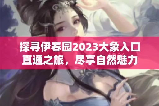 探寻伊春园2023大象入口直通之旅，尽享自然魅力