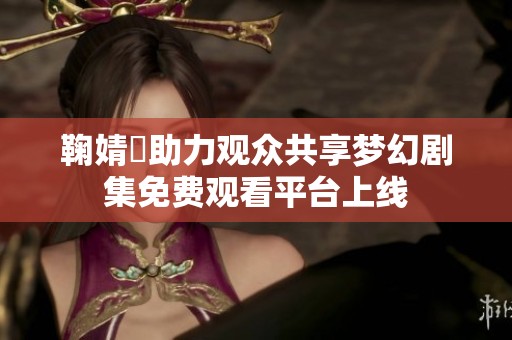 鞠婧祎助力观众共享梦幻剧集免费观看平台上线