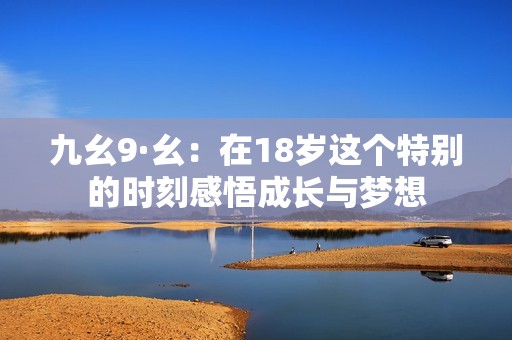 九幺9·幺：在18岁这个特别的时刻感悟成长与梦想