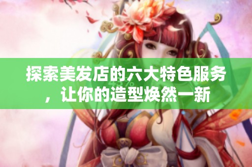 探索美发店的六大特色服务，让你的造型焕然一新
