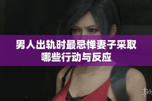 男人出轨时最忌惮妻子采取哪些行动与反应
