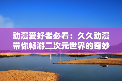 动漫爱好者必看：久久动漫带你畅游二次元世界的奇妙之旅