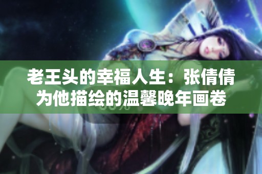 老王头的幸福人生：张倩倩为他描绘的温馨晚年画卷