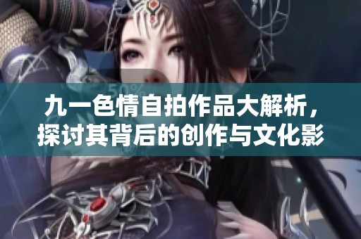 九一色情自拍作品大解析，探讨其背后的创作与文化影响