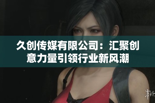 久创传媒有限公司：汇聚创意力量引领行业新风潮