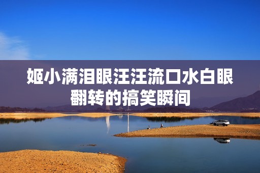 姬小满泪眼汪汪流口水白眼翻转的搞笑瞬间
