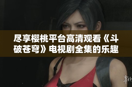 尽享樱桃平台高清观看《斗破苍穹》电视剧全集的乐趣