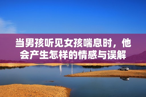 当男孩听见女孩喘息时，他会产生怎样的情感与误解