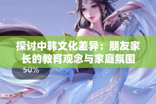 探讨中韩文化差异：朋友家长的教育观念与家庭氛围