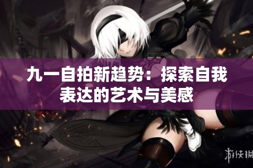 九一自拍新趋势：探索自我表达的艺术与美感