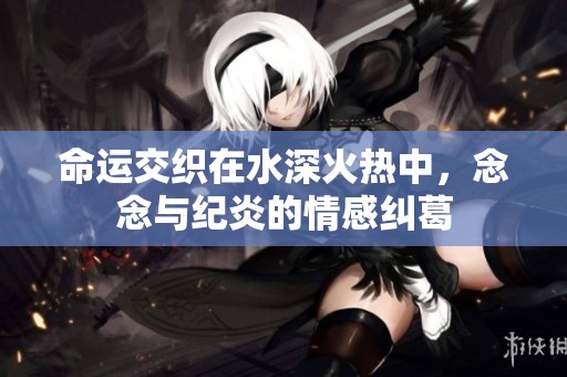 命运交织在水深火热中，念念与纪炎的情感纠葛