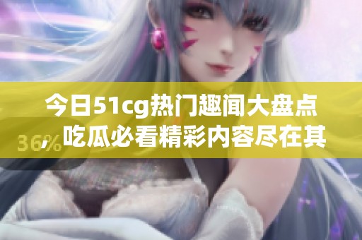 今日51cg热门趣闻大盘点，吃瓜必看精彩内容尽在其中