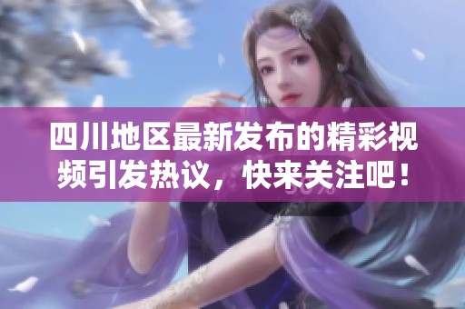 四川地区最新发布的精彩视频引发热议，快来关注吧！