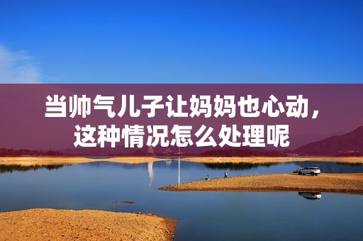 当帅气儿子让妈妈也心动，这种情况怎么处理呢