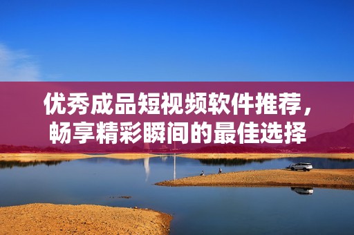 优秀成品短视频软件推荐，畅享精彩瞬间的最佳选择