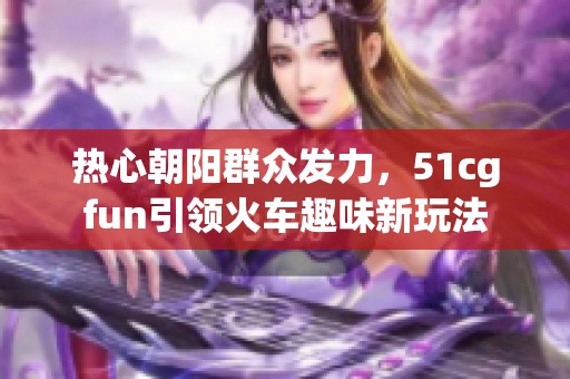 热心朝阳群众发力，51cgfun引领火车趣味新玩法