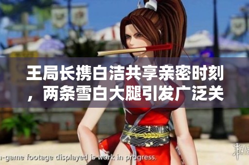 王局长携白洁共享亲密时刻，两条雪白大腿引发广泛关注