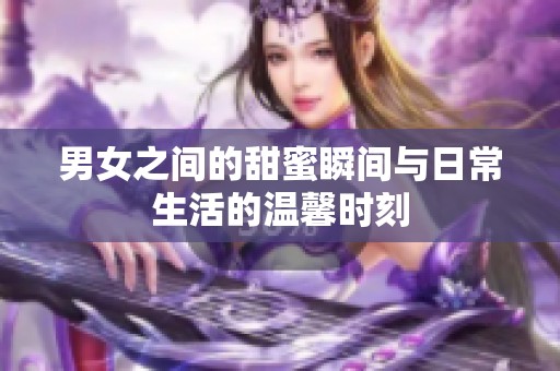 男女之间的甜蜜瞬间与日常生活的温馨时刻