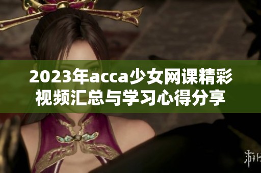 2023年acca少女网课精彩视频汇总与学习心得分享