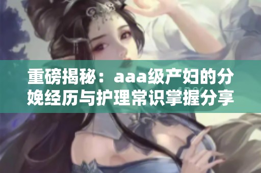 重磅揭秘：aaa级产妇的分娩经历与护理常识掌握分享