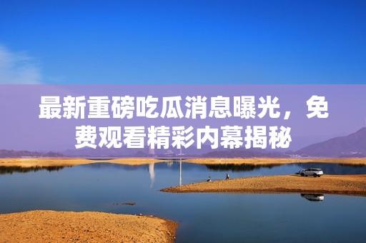 最新重磅吃瓜消息曝光，免费观看精彩内幕揭秘