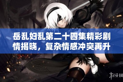 岳乱妇乱第二十四集精彩剧情揭晓，复杂情感冲突再升级