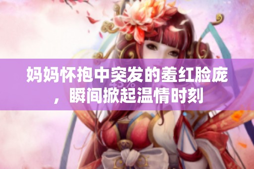 妈妈怀抱中突发的羞红脸庞，瞬间掀起温情时刻
