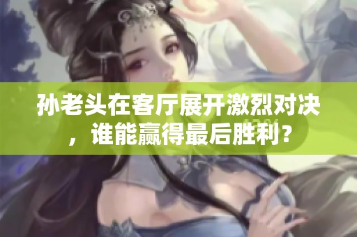 孙老头在客厅展开激烈对决，谁能赢得最后胜利？
