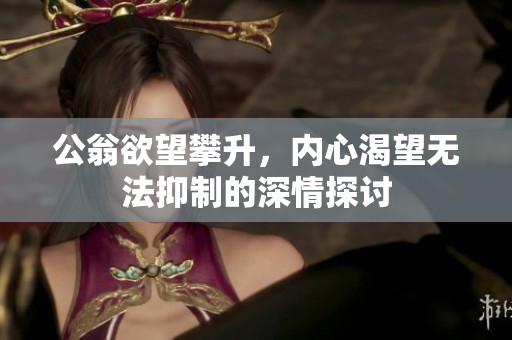 公翁欲望攀升，内心渴望无法抑制的深情探讨