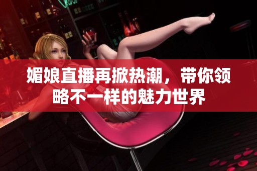 媚娘直播再掀热潮，带你领略不一样的魅力世界