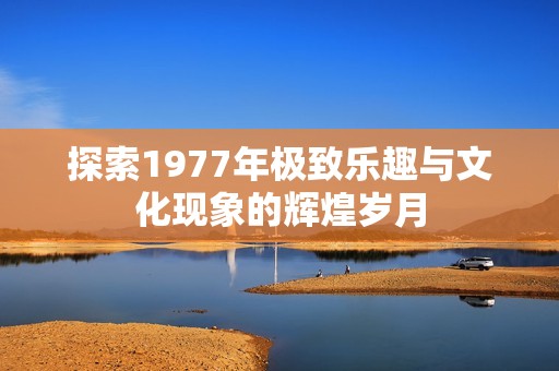 探索1977年极致乐趣与文化现象的辉煌岁月