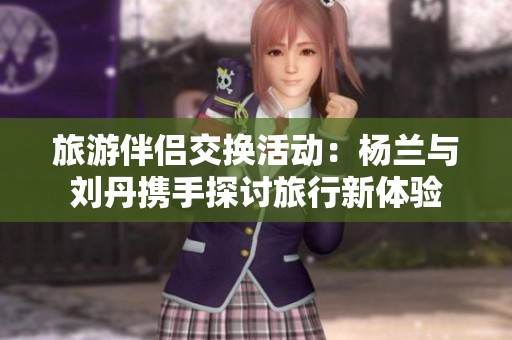 旅游伴侣交换活动：杨兰与刘丹携手探讨旅行新体验