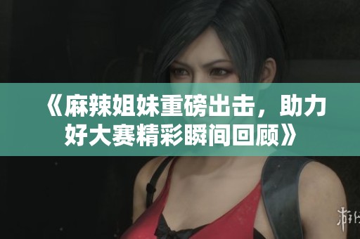 《麻辣姐妹重磅出击，助力好大赛精彩瞬间回顾》