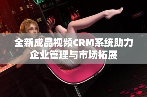 全新成品视频CRM系统助力企业管理与市场拓展