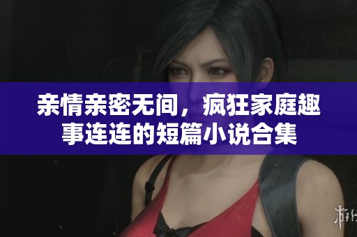 亲情亲密无间，疯狂家庭趣事连连的短篇小说合集