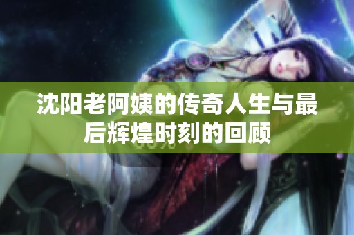 沈阳老阿姨的传奇人生与最后辉煌时刻的回顾