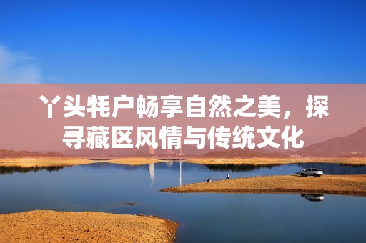 丫头牦户畅享自然之美，探寻藏区风情与传统文化