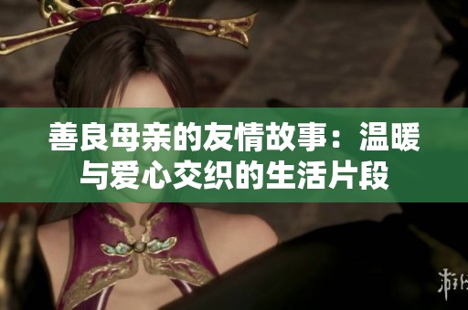 善良母亲的友情故事：温暖与爱心交织的生活片段