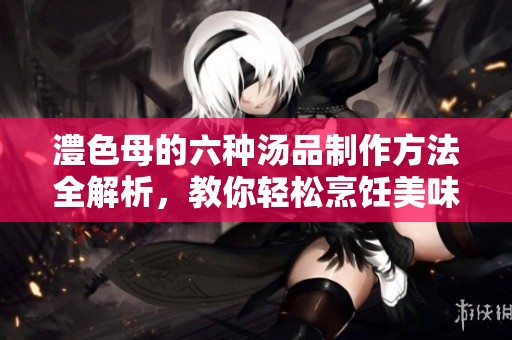 澧色母的六种汤品制作方法全解析，教你轻松烹饪美味汤品