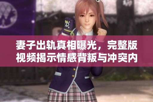 妻子出轨真相曝光，完整版视频揭示情感背叛与冲突内幕