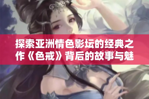 探索亚洲情色影坛的经典之作《色戒》背后的故事与魅力